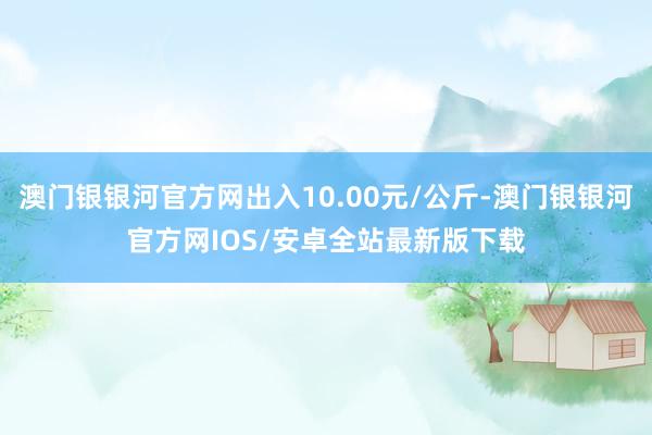 澳门银银河官方网出入10.00元/公斤-澳门银银河官方网IOS/安卓全站最新版下载