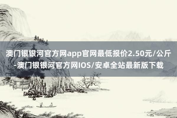 澳门银银河官方网app官网最低报价2.50元/公斤-澳门银银河官方网IOS/安卓全站最新版下载