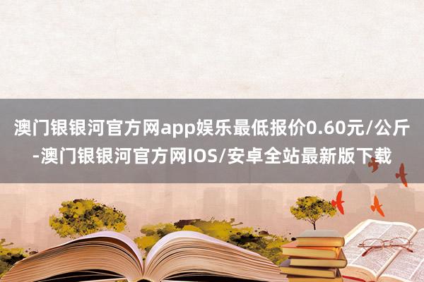 澳门银银河官方网app娱乐最低报价0.60元/公斤-澳门银银河官方网IOS/安卓全站最新版下载