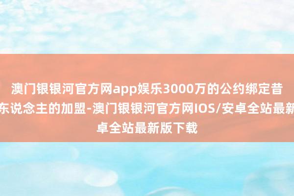 澳门银银河官方网app娱乐3000万的公约绑定昔日与湖东说念主的加盟-澳门银银河官方网IOS/安卓全站最新版下载