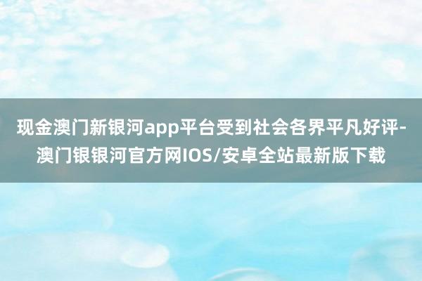 现金澳门新银河app平台受到社会各界平凡好评-澳门银银河官方网IOS/安卓全站最新版下载