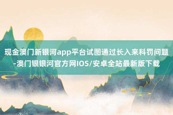 现金澳门新银河app平台试图通过长入来科罚问题-澳门银银河官方网IOS/安卓全站最新版下载