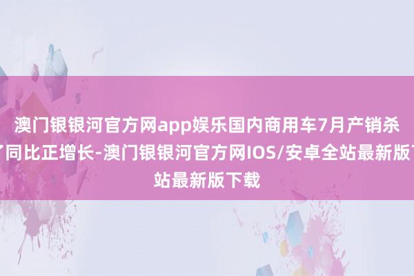 澳门银银河官方网app娱乐国内商用车7月产销杀青了同比正增长-澳门银银河官方网IOS/安卓全站最新版下载