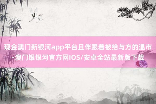 现金澳门新银河app平台且伴跟着被给与方的退市-澳门银银河官方网IOS/安卓全站最新版下载