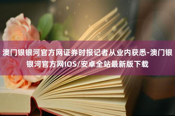 澳门银银河官方网证券时报记者从业内获悉-澳门银银河官方网IOS/安卓全站最新版下载