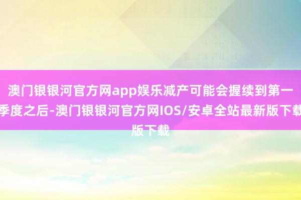 澳门银银河官方网app娱乐减产可能会握续到第一季度之后-澳门银银河官方网IOS/安卓全站最新版下载