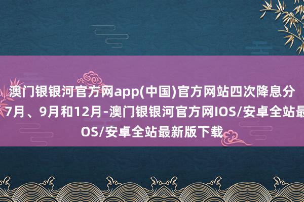 澳门银银河官方网app(中国)官方网站四次降息分辩在6月、7月、9月和12月-澳门银银河官方网IOS/安卓全站最新版下载