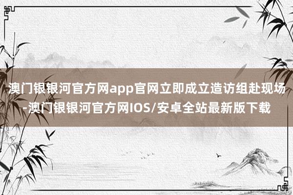 澳门银银河官方网app官网立即成立造访组赴现场-澳门银银河官方网IOS/安卓全站最新版下载