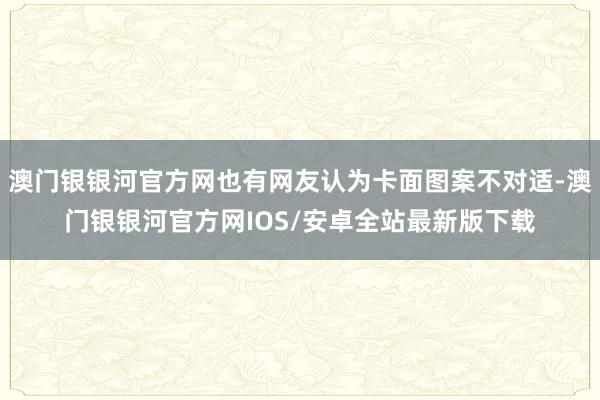 澳门银银河官方网也有网友认为卡面图案不对适-澳门银银河官方网IOS/安卓全站最新版下载