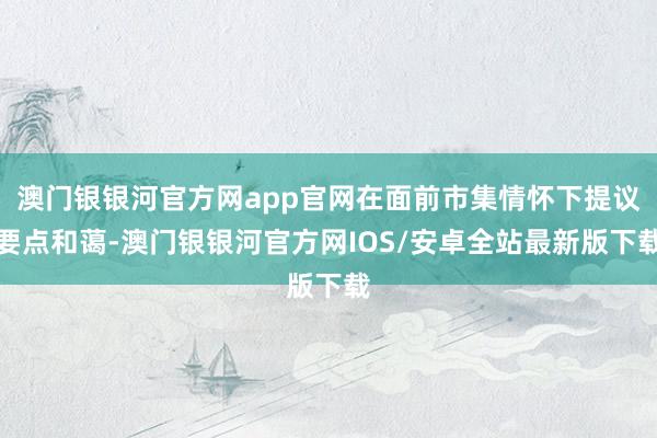 澳门银银河官方网app官网在面前市集情怀下提议要点和蔼-澳门银银河官方网IOS/安卓全站最新版下载