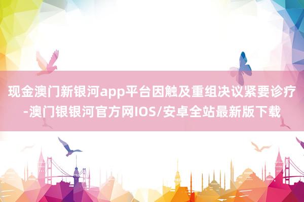 现金澳门新银河app平台因触及重组决议紧要诊疗-澳门银银河官方网IOS/安卓全站最新版下载