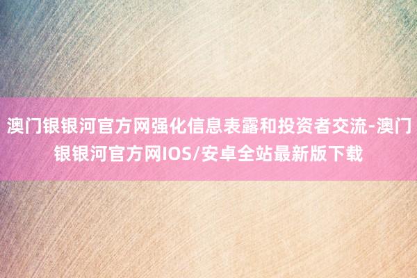 澳门银银河官方网强化信息表露和投资者交流-澳门银银河官方网IOS/安卓全站最新版下载