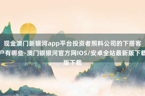 现金澳门新银河app平台投资者照料公司的下搭客户有哪些-澳门银银河官方网IOS/安卓全站最新版下载