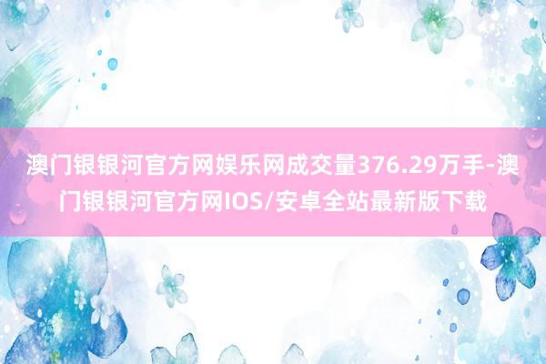 澳门银银河官方网娱乐网成交量376.29万手-澳门银银河官方网IOS/安卓全站最新版下载