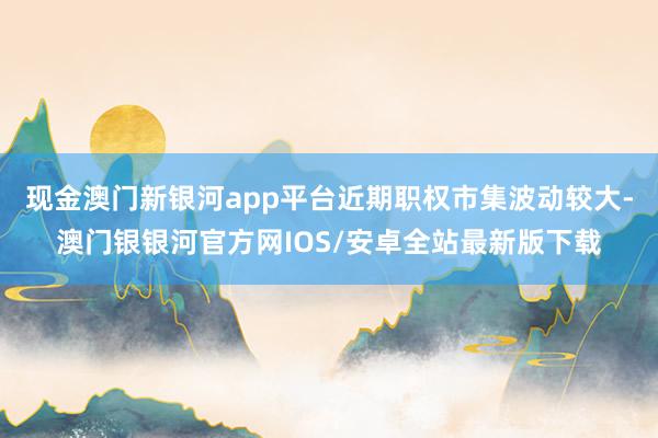 现金澳门新银河app平台近期职权市集波动较大-澳门银银河官方网IOS/安卓全站最新版下载