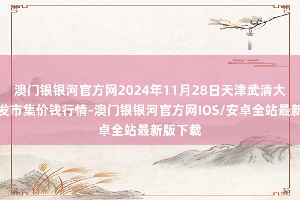 澳门银银河官方网2024年11月28日天津武清大沙河批发市集价钱行情-澳门银银河官方网IOS/安卓全站最新版下载