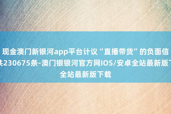 现金澳门新银河app平台计议“直播带货”的负面信息共230675条-澳门银银河官方网IOS/安卓全站最新版下载