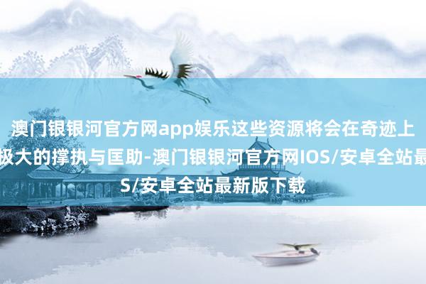 澳门银银河官方网app娱乐这些资源将会在奇迹上赐与他们极大的撑执与匡助-澳门银银河官方网IOS/安卓全站最新版下载