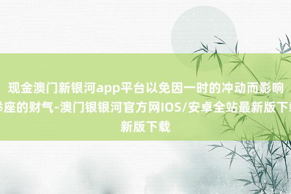 现金澳门新银河app平台以免因一时的冲动而影响举座的财气-澳门银银河官方网IOS/安卓全站最新版下载