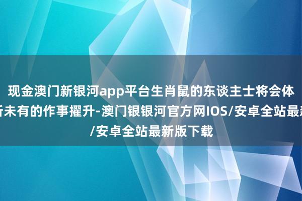 现金澳门新银河app平台生肖鼠的东谈主士将会体验到前所未有的作事擢升-澳门银银河官方网IOS/安卓全站最新版下载