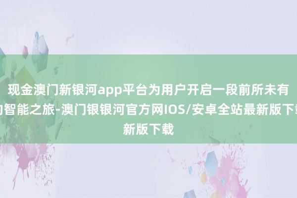 现金澳门新银河app平台为用户开启一段前所未有的智能之旅-澳门银银河官方网IOS/安卓全站最新版下载