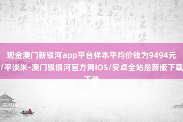 现金澳门新银河app平台样本平均价钱为9494元/平淡米-澳门银银河官方网IOS/安卓全站最新版下载