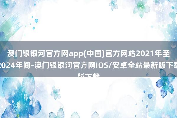 澳门银银河官方网app(中国)官方网站2021年至2024年间-澳门银银河官方网IOS/安卓全站最新版下载