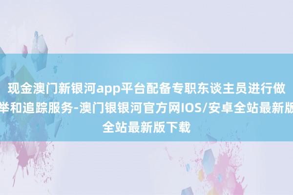 现金澳门新银河app平台配备专职东谈主员进行做事保举和追踪服务-澳门银银河官方网IOS/安卓全站最新版下载