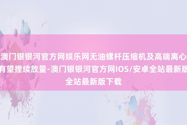 澳门银银河官方网娱乐网无油螺杆压缩机及高端离心情或有望捏续放量-澳门银银河官方网IOS/安卓全站最新版下载