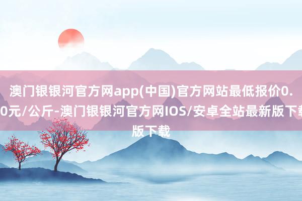 澳门银银河官方网app(中国)官方网站最低报价0.80元/公斤-澳门银银河官方网IOS/安卓全站最新版下载