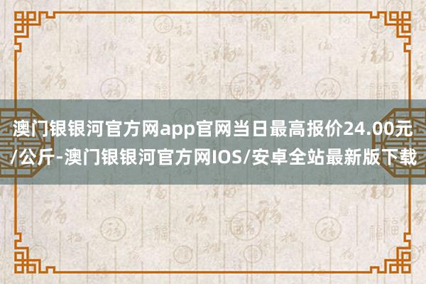 澳门银银河官方网app官网当日最高报价24.00元/公斤-澳门银银河官方网IOS/安卓全站最新版下载