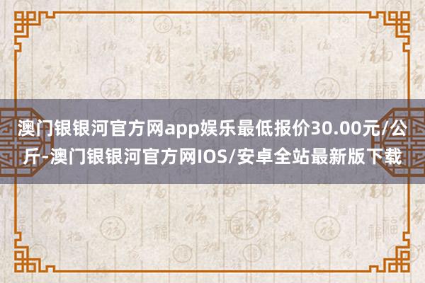 澳门银银河官方网app娱乐最低报价30.00元/公斤-澳门银银河官方网IOS/安卓全站最新版下载