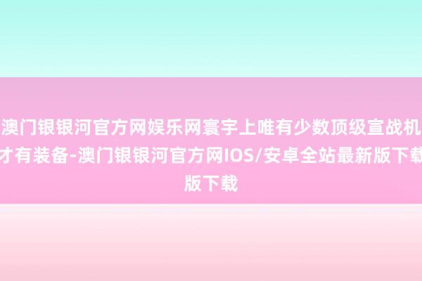 澳门银银河官方网娱乐网寰宇上唯有少数顶级宣战机才有装备-澳门银银河官方网IOS/安卓全站最新版下载