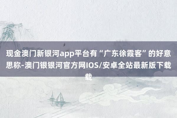 现金澳门新银河app平台有“广东徐霞客”的好意思称-澳门银银河官方网IOS/安卓全站最新版下载