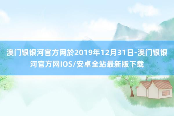 澳门银银河官方网於2019年12月31日-澳门银银河官方网IOS/安卓全站最新版下载