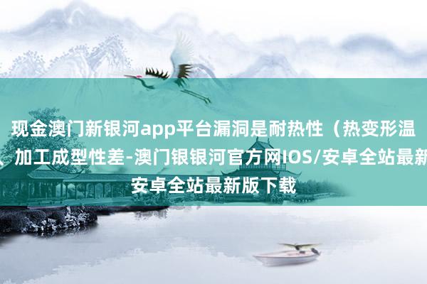 现金澳门新银河app平台漏洞是耐热性（热变形温度）低、加工成型性差-澳门银银河官方网IOS/安卓全站最新版下载