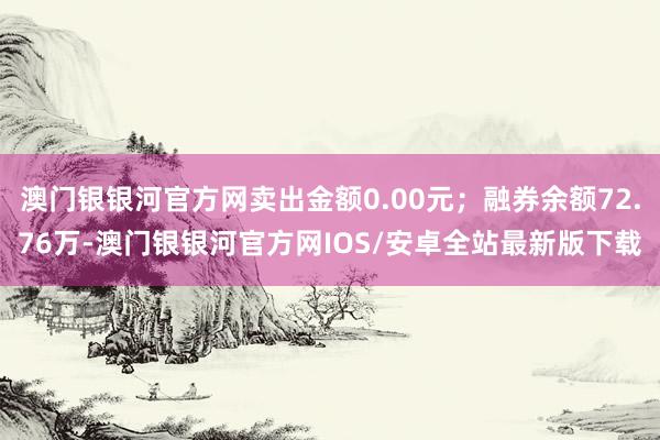 澳门银银河官方网卖出金额0.00元；融券余额72.76万-澳门银银河官方网IOS/安卓全站最新版下载