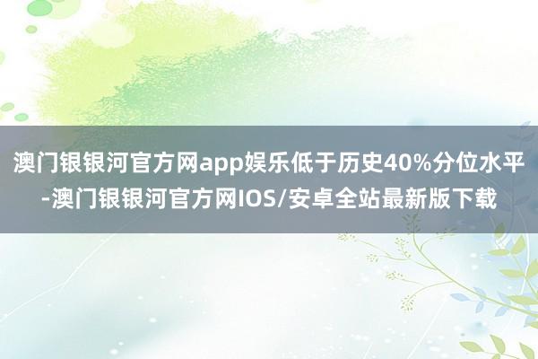 澳门银银河官方网app娱乐低于历史40%分位水平-澳门银银河官方网IOS/安卓全站最新版下载