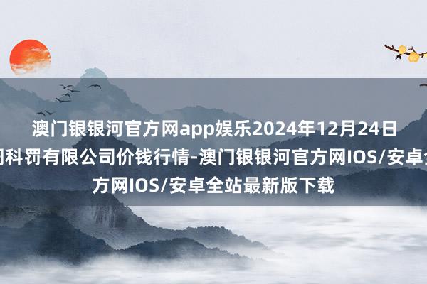 澳门银银河官方网app娱乐2024年12月24日甘肃陇国源阛阓科罚有限公司价钱行情-澳门银银河官方网IOS/安卓全站最新版下载