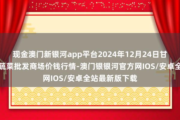 现金澳门新银河app平台2024年12月24日甘肃靖远县瓜果蔬菜批发商场价钱行情-澳门银银河官方网IOS/安卓全站最新版下载