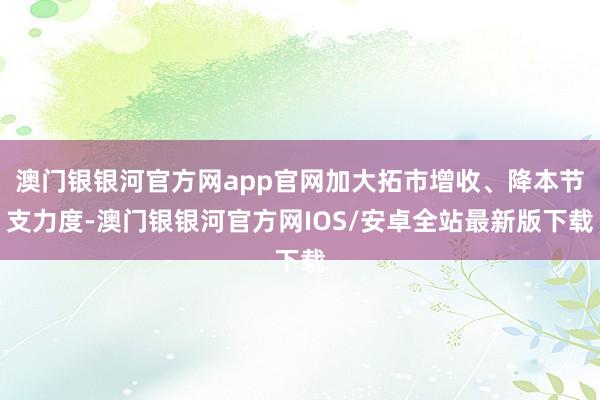 澳门银银河官方网app官网加大拓市增收、降本节支力度-澳门银银河官方网IOS/安卓全站最新版下载