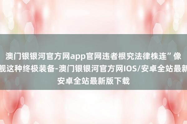 澳门银银河官方网app官网违者根究法律株连”像航空母舰这种终极装备-澳门银银河官方网IOS/安卓全站最新版下载