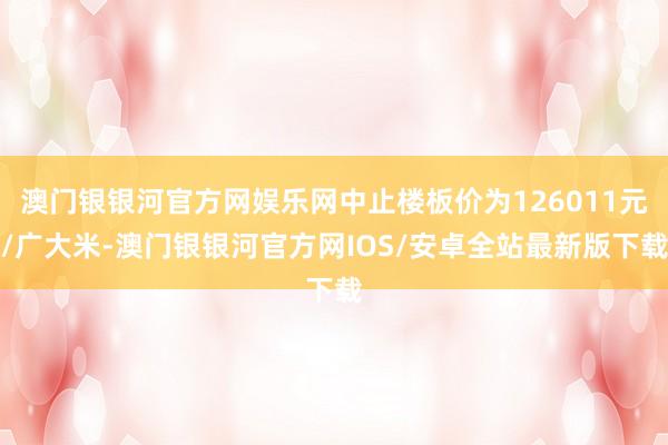 澳门银银河官方网娱乐网中止楼板价为126011元/广大米-澳门银银河官方网IOS/安卓全站最新版下载