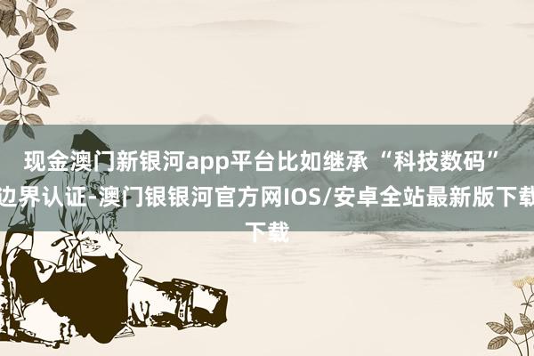 现金澳门新银河app平台比如继承 “科技数码” 边界认证-澳门银银河官方网IOS/安卓全站最新版下载