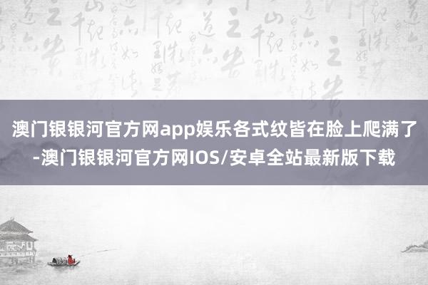 澳门银银河官方网app娱乐各式纹皆在脸上爬满了-澳门银银河官方网IOS/安卓全站最新版下载