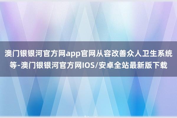 澳门银银河官方网app官网从容改善众人卫生系统等-澳门银银河官方网IOS/安卓全站最新版下载