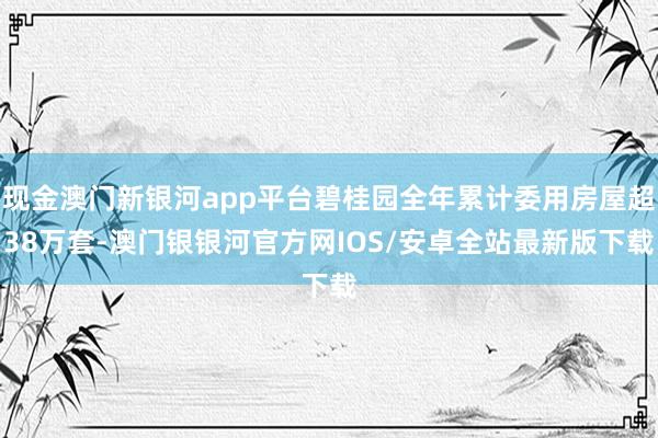 现金澳门新银河app平台碧桂园全年累计委用房屋超38万套-澳门银银河官方网IOS/安卓全站最新版下载