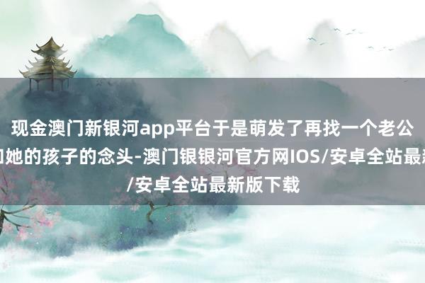 现金澳门新银河app平台于是萌发了再找一个老公抚育她和她的孩子的念头-澳门银银河官方网IOS/安卓全站最新版下载