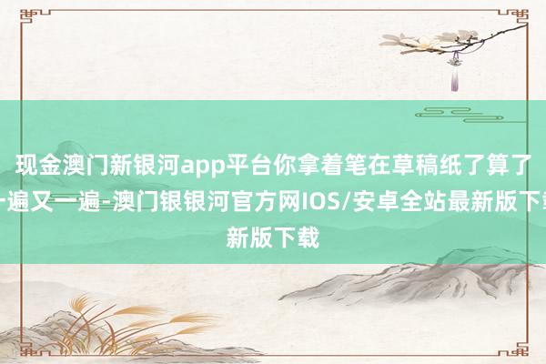 现金澳门新银河app平台你拿着笔在草稿纸了算了一遍又一遍-澳门银银河官方网IOS/安卓全站最新版下载