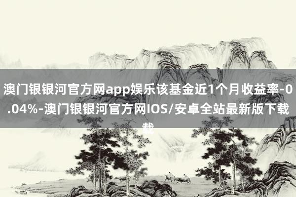 澳门银银河官方网app娱乐该基金近1个月收益率-0.04%-澳门银银河官方网IOS/安卓全站最新版下载